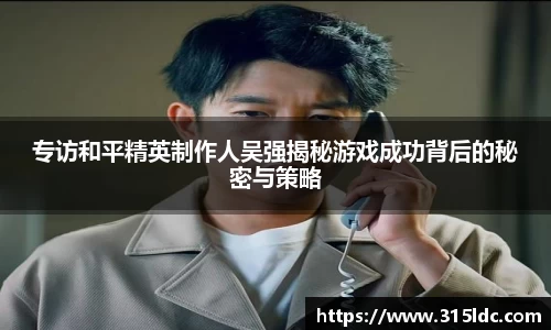 专访和平精英制作人吴强揭秘游戏成功背后的秘密与策略